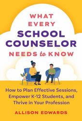 What Every School Counselor Needs to Know : How to Plan Effective Sessions, Empower K-12 Students, and Thrive in Your Profession