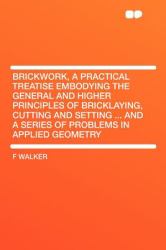 Brickwork, a Practical Treatise Embodying the General and Higher Principles of Bricklaying, Cutting and Setting ... and a Series of Problems in Applie