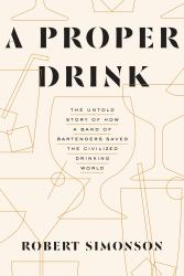 A Proper Drink : The Untold Story of How a Band of Bartenders Saved the Civilized Drinking World [a Cocktails Book]