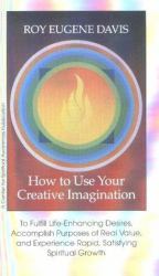 How to Use Your Creative Imagination : To Fulfill Life-Enhancing Desires, Accomplish Purposes of Real Value and Experience Rapid, Satisfying Spiritual Growth