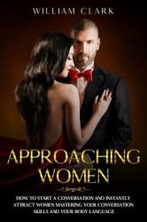 Approaching Women : How to Start a Conversation and Instantly Attract Women Mastering Your Conversation Skills and Your Body Language
