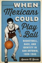 When Mexicans Could Play Ball : Basketball, Race, and Identity in San Antonio, 1928-1945