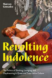 Revolting Indolence : The Politics of Slacking, Lounging, and Daydreaming in Queer and Trans Latinx Culture