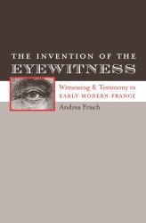 The Invention of the Eyewitness : Witnessing and Testimony in Early Modern France