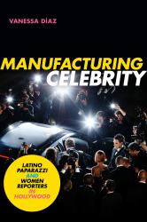 Manufacturing Celebrity : Latino Paparazzi and Women Reporters in Hollywood