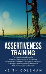 Assertiveness Training : The Complete Workbook for Women and Men to Learn Outstanding Assertiveness Strategies. Change Your Behavior, Stand up for Yourself, and Reap the Benefits That Will 10x Your Confidence