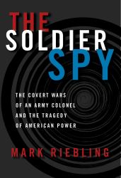 The Soldier Spy : The Covert Wars of an Army Colonel and the Tragedy of American Power