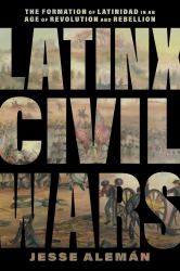 Latinx Civil Wars : The Formation of Latinidad in an Age of Revolution and Rebellion