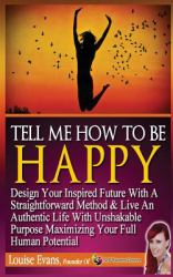 Tell Me How to Be Happy : Design Your Inspired Future with a Straightforward Method and Live an Authentic Life with Unshakable Purpose Maximizing Your Full Human Potential