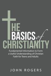 The Basics of Christianity : Fundamental Information to Form a Useful Understanding of Christian Faith for Teens and Adults