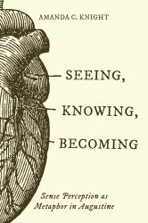 Seeing, Knowing, Becoming : Sense Perception As Metaphor in Augustine