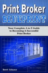 Print Broker Blueprint : Your a to Z Guide to Becoming a Successful Print Broker