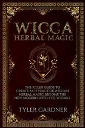 Wicca Herbal Magic : The Killer Guide to Create and Practice Wiccan Herbal Magic. Become the New Modern Witch or Wizard
