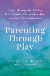 Parenting Through Play : Creative Strategies for Building Better Behavior, Deeper Connection, and Positive Communication