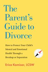 The Parent's Guide to Divorce : How to Protect Your Child's Mental and Emotional Health Through a Breakup or Separation