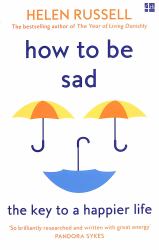 How to Be Sad : Everything I've Learned about Getting Happier, by Being Sad, Better