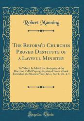 The Reform'd Churches Proved Destitute of a Lavvful Ministry : To Which Is Added the Antiquity of the Doctrine Call'd Popery; Reprinted from a Book Entituled, the Shortest Way, &C. , Part 1, Ch. 4. 5 (Classic Reprint)