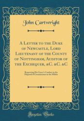 A Letter to the Duke of Newcastle, Lord Lieutenant of the County of Nottingham, Auditor of the Exchequer, &C. &C. &C : Respecting His Grace's Conduct in the Disposal of Commissions in the Militia (Classic Reprint)