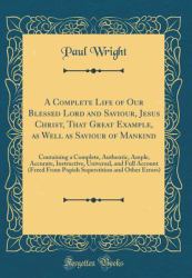 A Complete Life of Our Blessed Lord and Saviour, Jesus Christ, That Great Example, As Well As Saviour of Mankind : Containing a Complete, Authentic, Ample, Accurate, Instructive, Universal, and Full Account (Freed from Popish Superstition and Other Error