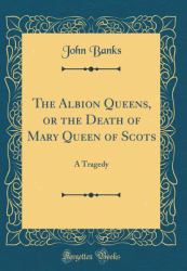 The Albion Queens, or the Death of Mary Queen of Scots : A Tragedy (Classic Reprint)