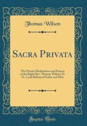 Sacra Privata : The Private Meditations and Prayers of the Right REV. Thomas Wilson, D. D. , Lord Bishop of Sodor and Man (Classic Reprint)