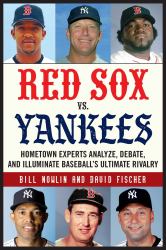 Red Sox vs. Yankees : Hometown Experts Analyze, Debate, and Illuminate Baseball's Ultimate Rivalry