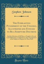 The Everlasting Punishment of the Ungodly, Illustrated and Evinced to Be a Scripture Doctrine : And the Salvation of All Men, As Taught in Several Late Publications, Confuted; in a New Arrangement of the Subject in Dispute; in Three Parts