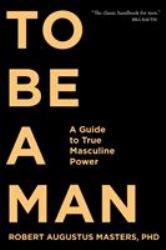 To Be a Man : A Guide to True Masculine Power