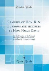 Remarks of Hon. R. S. Burrows and Address by Hon. Noah Davis : On the Occasion of the National Obsequies of President Lincoln, at Albion, N. Y. , April 19, 1865 (Classic Reprint)