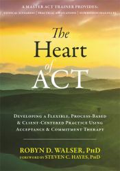 The Heart of ACT : Developing a Flexible, Process-Based, and Client-Centered Practice Using Acceptance and Commitment Therapy