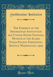 The Exhibits of the Smithsonian Institution and United States National Museum at the Alaska Yukon-Pacific Exposition, Seattle, Washington, 1909 (Classic Reprint)