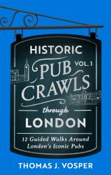 Historic Pub Crawls Through London, Vol. 1 : 12 Guided Walks Around London's Iconic Pubs and Landmarks