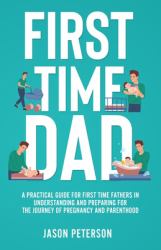First Time Dad : A Practical Guide for First Time Fathers in Understanding and Preparing for the Journey of Pregnancy and Parenthood