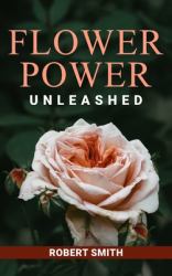 Flower Power Unleashed : Blooming Beauty and Vibrant Vistas Unleash the Potency of Flowers for a Life Infused with Natural Splendor