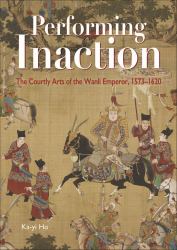 Performing Inaction : The Courtly Arts of the Wanli Emperor, 1573-1620