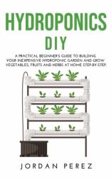 Hydroponics DIY : A Practical Beginner's Guide to Building Your Inexpensive Hydroponic Garden and Grow Vegetables, Fruits and Herbs at Home Step-By-Step