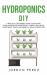 Hydroponics DIY : A Practical Beginner's Guide to Building Your Inexpensive Hydroponic Garden and Grow Vegetables, Fruits and Herbs at Home Step-By-Step