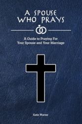A Spouse Who Prays : A Guide to Praying for Your Spouse and Your Marriage