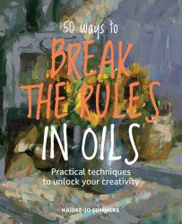 50 Ways to Break the Rules in Oils : Practical Techniques to Unlock Your Creativity