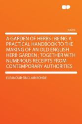 A Garden of Herbs : Being a Practical Handbook to the Making of an Old English Herb Garden; Together with Numerous Receipts from Contemporary Authori