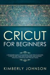 Cricut for Beginners : A Beginner's Guide to Mastering Your Cricut Machine. a Step-By-Step Guide with Illustrated and Detailed Practical Examples and Project Ideas