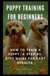 Puppy Training for Beginners : How to Train a Puppy: a Step-By-Step Guide for Fast Results