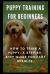 Puppy Training for Beginners : How to Train a Puppy: a Step-By-Step Guide for Fast Results