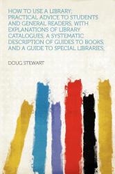 How to Use a Library; Practical Advice to Students and General Readers, with Explanations of Library Catalogues, a Systematic Description of Guides To