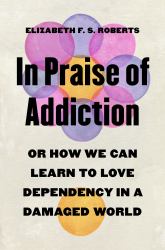 In Praise of Addiction : Or How We Can Learn to Love Dependency in a Damaged World