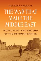The War That Made the Middle East : World War I and the End of the Ottoman Empire