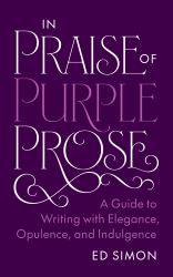 In Praise of Purple Prose : A Guide to Writing with Elegance, Opulence, and Indulgence