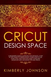 Cricut Design Space : A Beginner's Guide Illustrated and Detailed. a Step by Step Guide to Design Space and Use Every Tool and Function. Basic Keyboard Shortcuts and Advanced Tips and Tricks