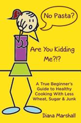 No Pasta? Are You Kidding Me?!? : A True Beginner's Guide to Healthy Cooking with Less Wheat, Sugar and Junk
