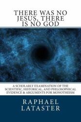 There Was No Jesus, There Is No God : A Scholarly Examination of the Scientific, Historical, and Philosophical Evidence and Arguments for Monotheism